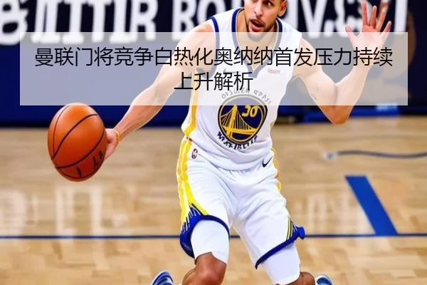 曼联门将竞争白热化奥纳纳首发压力持续上升解析